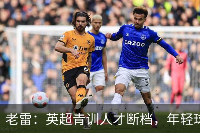 老雷：英超青训人才断档，年轻球员去哪了；热刺能进入前六
